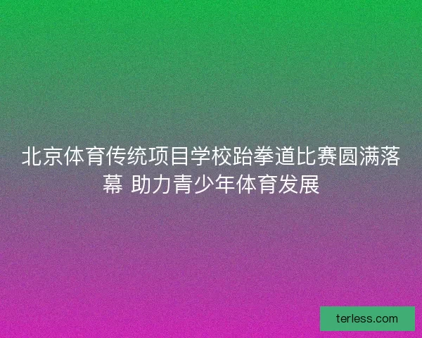 北京体育传统项目学校跆拳道比赛圆满落幕 助力青少年体育发展