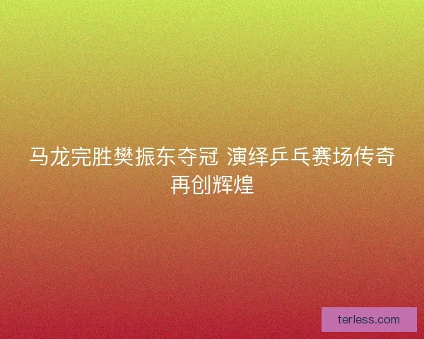 马龙完胜樊振东夺冠 演绎乒乓赛场传奇再创辉煌
