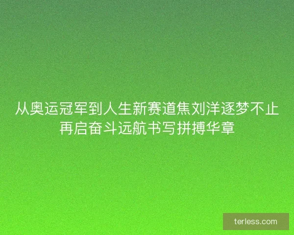 从奥运冠军到人生新赛道焦刘洋逐梦不止再启奋斗远航书写拼搏华章