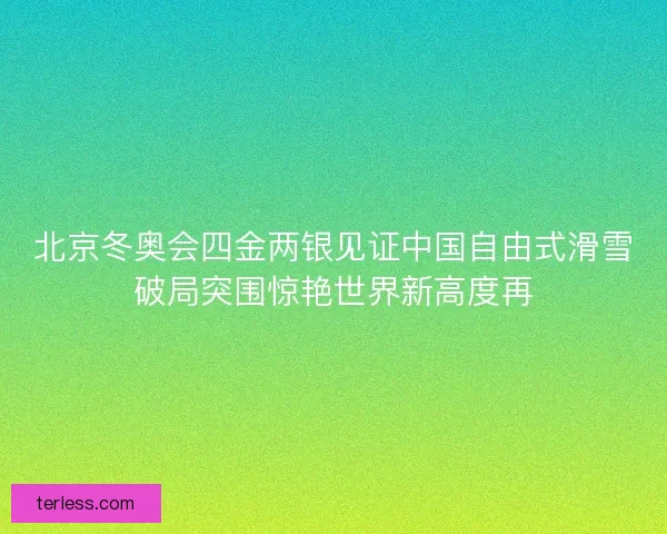 北京冬奥会四金两银见证中国自由式滑雪破局突围惊艳世界新高度再