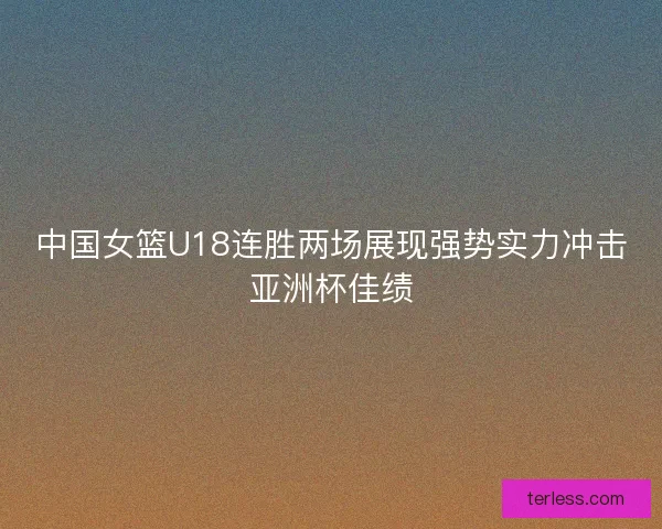 中国女篮U18连胜两场展现强势实力冲击亚洲杯佳绩