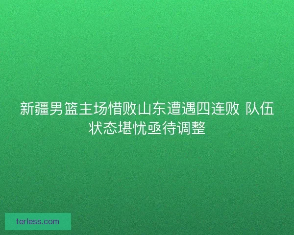 新疆男篮主场惜败山东遭遇四连败 队伍状态堪忧亟待调整