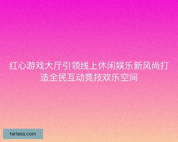 红心游戏大厅引领线上休闲娱乐新风尚打造全民互动竞技欢乐空间