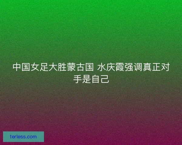 中国女足大胜蒙古国 水庆霞强调真正对手是自己