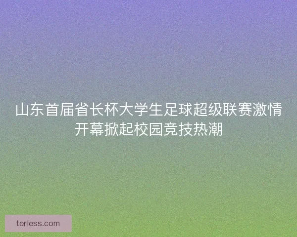 山东首届省长杯大学生足球超级联赛激情开幕掀起校园竞技热潮