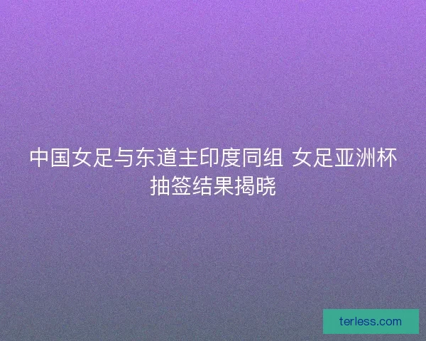 中国女足与东道主印度同组 女足亚洲杯抽签结果揭晓